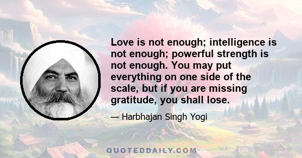 Love is not enough; intelligence is not enough; powerful strength is not enough. You may put everything on one side of the scale, but if you are missing gratitude, you shall lose.