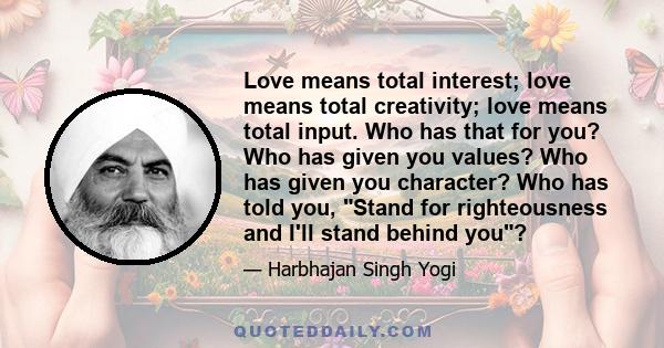 Love means total interest; love means total creativity; love means total input. Who has that for you? Who has given you values? Who has given you character? Who has told you, Stand for righteousness and I'll stand