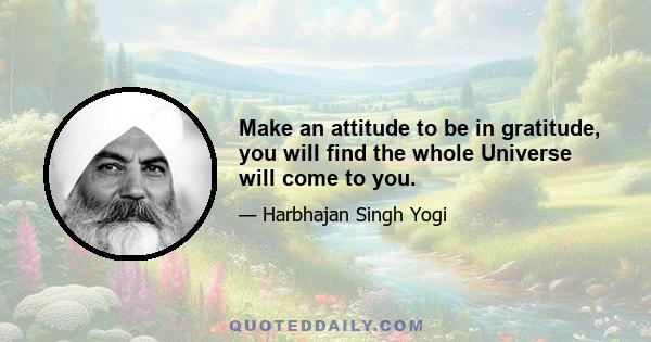 Make an attitude to be in gratitude, you will find the whole Universe will come to you.