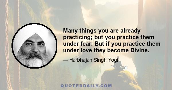 Many things you are already practicing; but you practice them under fear. But if you practice them under love they become Divine.