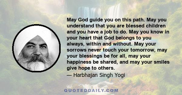 May God guide you on this path. May you understand that you are blessed children and you have a job to do. May you know in your heart that God belongs to you always, within and without. May your sorrows never touch your 