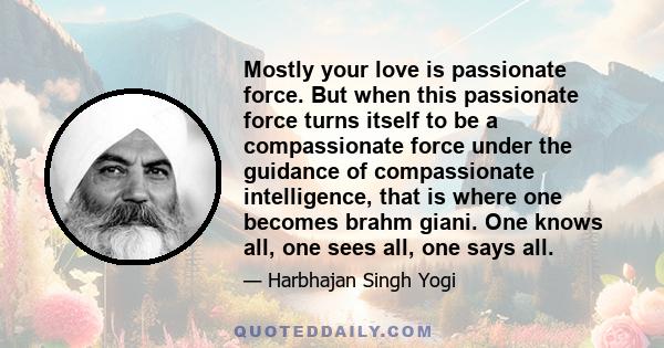 Mostly your love is passionate force. But when this passionate force turns itself to be a compassionate force under the guidance of compassionate intelligence, that is where one becomes brahm giani. One knows all, one