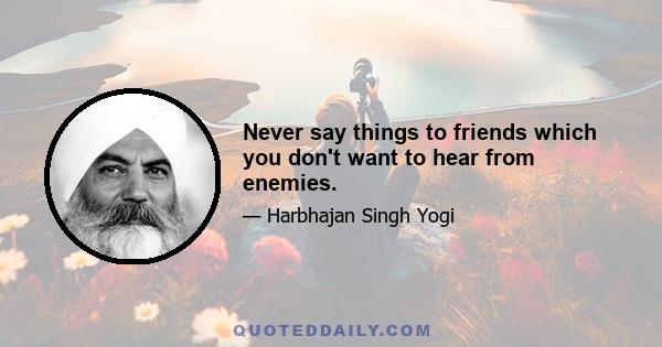 Never say things to friends which you don't want to hear from enemies.