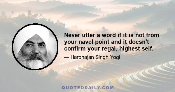 Never utter a word if it is not from your navel point and it doesn't confirm your regal, highest self.