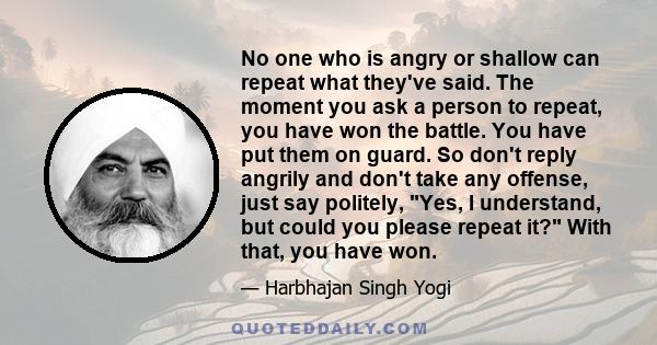 No one who is angry or shallow can repeat what they've said. The moment you ask a person to repeat, you have won the battle. You have put them on guard. So don't reply angrily and don't take any offense, just say