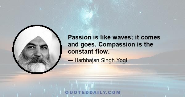 Passion is like waves; it comes and goes. Compassion is the constant flow.