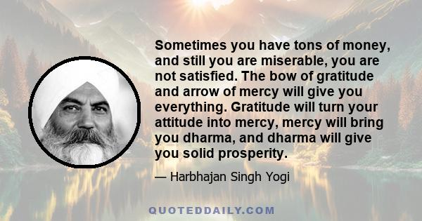 Sometimes you have tons of money, and still you are miserable, you are not satisfied. The bow of gratitude and arrow of mercy will give you everything. Gratitude will turn your attitude into mercy, mercy will bring you