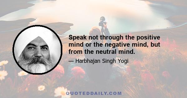 Speak not through the positive mind or the negative mind, but from the neutral mind.