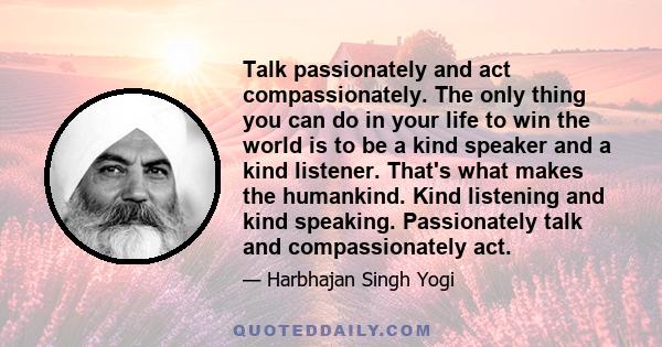 Talk passionately and act compassionately. The only thing you can do in your life to win the world is to be a kind speaker and a kind listener. That's what makes the humankind. Kind listening and kind speaking.