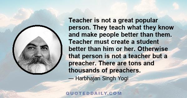 Teacher is not a great popular person. They teach what they know and make people better than them. Teacher must create a student better than him or her. Otherwise that person is not a teacher but a preacher. There are