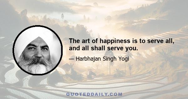 The art of happiness is to serve all, and all shall serve you.