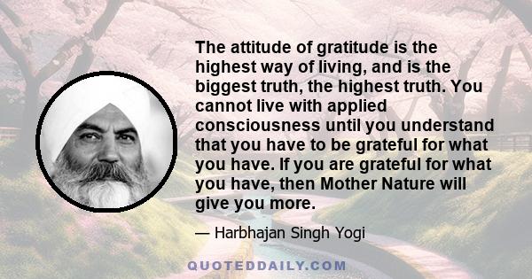 The attitude of gratitude is the highest way of living, and is the biggest truth, the highest truth. You cannot live with applied consciousness until you understand that you have to be grateful for what you have. If you 