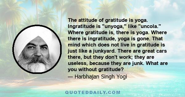 The attitude of gratitude is yoga. Ingratitude is unyoga, like uncola. Where gratitude is, there is yoga. Where there is ingratitude, yoga is gone. That mind which does not live in gratitude is just like a junkyard.