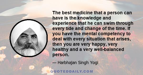 The best medicine that a person can have is the knowledge and experience that he can swim through every tide and change of the time. If you have the mental competency to deal with every situation that arises, then you