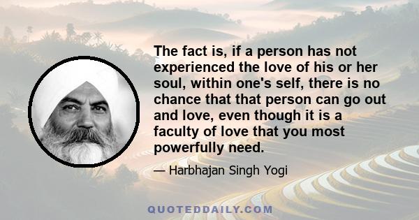 The fact is, if a person has not experienced the love of his or her soul, within one's self, there is no chance that that person can go out and love, even though it is a faculty of love that you most powerfully need.