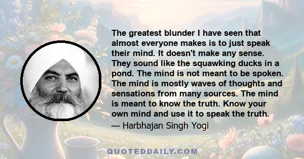 The greatest blunder I have seen that almost everyone makes is to just speak their mind. It doesn't make any sense. They sound like the squawking ducks in a pond. The mind is not meant to be spoken. The mind is mostly