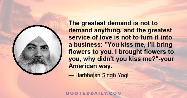 The greatest demand is not to demand anything, and the greatest service of love is not to turn it into a business: You kiss me, I'll bring flowers to you. I brought flowers to you, why didn't you kiss me?-your American