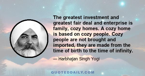 The greatest investment and greatest fair deal and enterprise is family, cozy homes. A cozy home is based on cozy people. Cozy people are not brought and imported, they are made from the time of birth to the time of