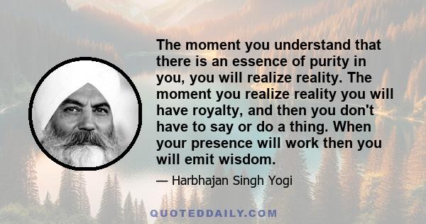 The moment you understand that there is an essence of purity in you, you will realize reality. The moment you realize reality you will have royalty, and then you don't have to say or do a thing. When your presence will