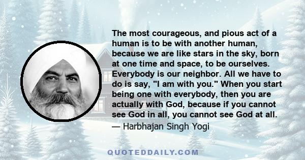 The most courageous, and pious act of a human is to be with another human, because we are like stars in the sky, born at one time and space, to be ourselves. Everybody is our neighbor. All we have to do is say, I am