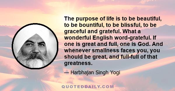 The purpose of life is to be beautiful, to be bountiful, to be blissful, to be graceful and grateful. What a wonderful English word-grateful. If one is great and full, one is God. And whenever smallness faces you, you