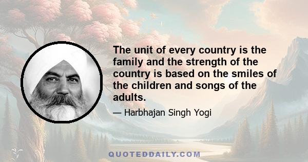 The unit of every country is the family and the strength of the country is based on the smiles of the children and songs of the adults.