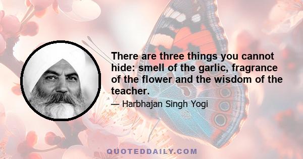 There are three things you cannot hide: smell of the garlic, fragrance of the flower and the wisdom of the teacher.