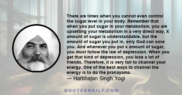 There are times when you cannot even control the sugar level in your body. Remember that when you put sugar in your metabolism, you are upsetting your metabolism in a very direct way. X amount of sugar is