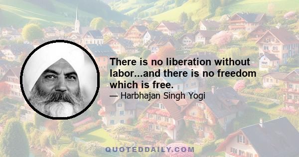 There is no liberation without labor...and there is no freedom which is free.