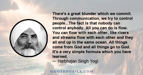 There's a great blunder which we commit. Through communication, we try to control people...The fact is that nobody can control anybody. All you can do is flow. You can flow with each other, like rivers and streams flow