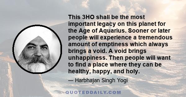 This 3HO shall be the most important legacy on this planet for the Age of Aquarius. Sooner or later people will experience a tremendous amount of emptiness which always brings a void. A void brings unhappiness. Then