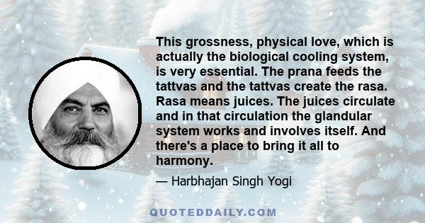 This grossness, physical love, which is actually the biological cooling system, is very essential. The prana feeds the tattvas and the tattvas create the rasa. Rasa means juices. The juices circulate and in that