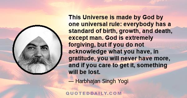 This Universe is made by God by one universal rule: everybody has a standard of birth, growth, and death, except man. God is extremely forgiving, but if you do not acknowledge what you have, in gratitude, you will never 