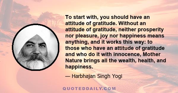 To start with, you should have an attitude of gratitude. Without an attitude of gratitude, neither prosperity nor pleasure, joy nor happiness means anything, and it works this way: to those who have an attitude of