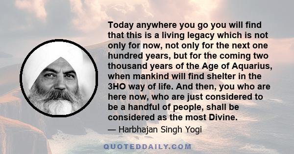 Today anywhere you go you will find that this is a living legacy which is not only for now, not only for the next one hundred years, but for the coming two thousand years of the Age of Aquarius, when mankind will find