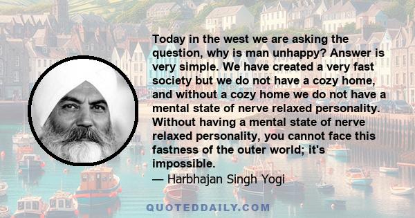 Today in the west we are asking the question, why is man unhappy? Answer is very simple. We have created a very fast society but we do not have a cozy home, and without a cozy home we do not have a mental state of nerve 