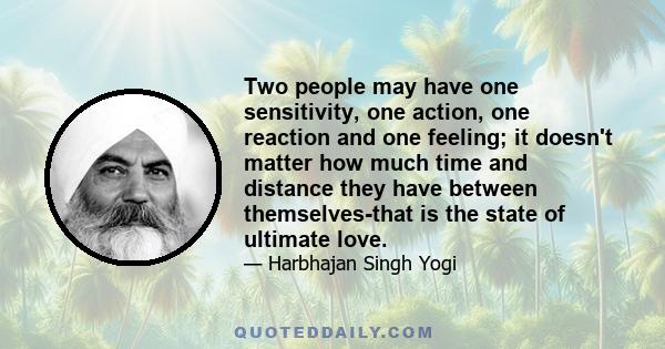 Two people may have one sensitivity, one action, one reaction and one feeling; it doesn't matter how much time and distance they have between themselves-that is the state of ultimate love.