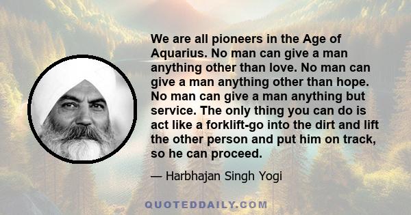 We are all pioneers in the Age of Aquarius. No man can give a man anything other than love. No man can give a man anything other than hope. No man can give a man anything but service. The only thing you can do is act