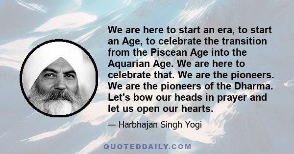 We are here to start an era, to start an Age, to celebrate the transition from the Piscean Age into the Aquarian Age. We are here to celebrate that. We are the pioneers. We are the pioneers of the Dharma. Let's bow our