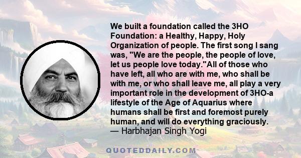 We built a foundation called the 3HO Foundation: a Healthy, Happy, Holy Organization of people. The first song I sang was, We are the people, the people of love, let us people love today.All of those who have left, all