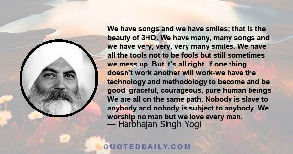 We have songs and we have smiles; that is the beauty of 3HO. We have many, many songs and we have very, very, very many smiles. We have all the tools not to be fools but still sometimes we mess up. But it's all right.