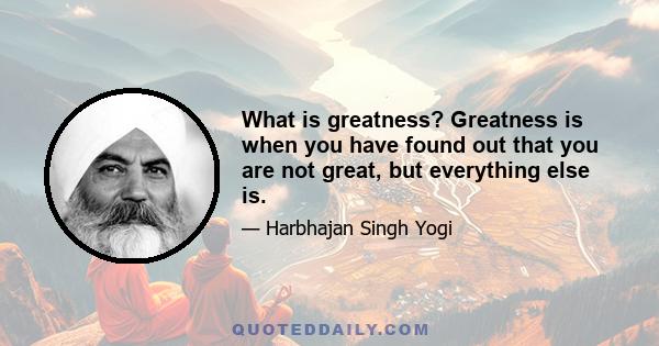 What is greatness? Greatness is when you have found out that you are not great, but everything else is.