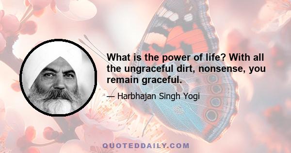 What is the power of life? With all the ungraceful dirt, nonsense, you remain graceful.