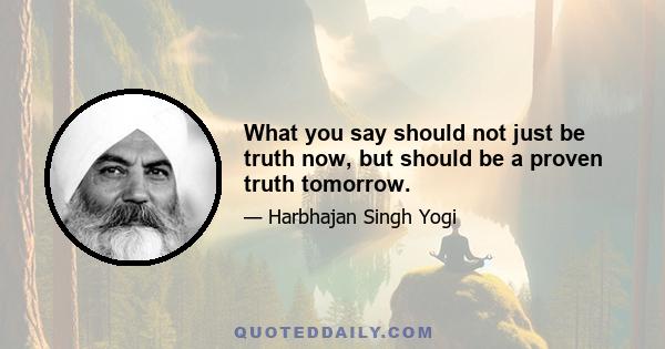 What you say should not just be truth now, but should be a proven truth tomorrow.