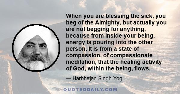 When you are blessing the sick, you beg of the Almighty, but actually you are not begging for anything, because from inside your being, energy is pouring into the other person. It is from a state of compassion, of