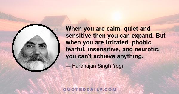 When you are calm, quiet and sensitive then you can expand. But when you are irritated, phobic, fearful, insensitive, and neurotic, you can't achieve anything.