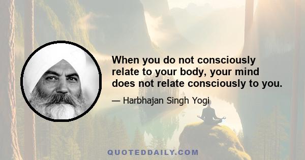 When you do not consciously relate to your body, your mind does not relate consciously to you.