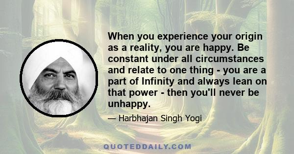 When you experience your origin as a reality, you are happy. Be constant under all circumstances and relate to one thing - you are a part of Infinity and always lean on that power - then you'll never be unhappy.