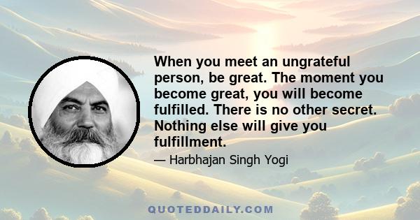 When you meet an ungrateful person, be great. The moment you become great, you will become fulfilled. There is no other secret. Nothing else will give you fulfillment.