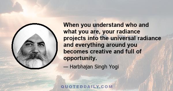 When you understand who and what you are, your radiance projects into the universal radiance and everything around you becomes creative and full of opportunity.